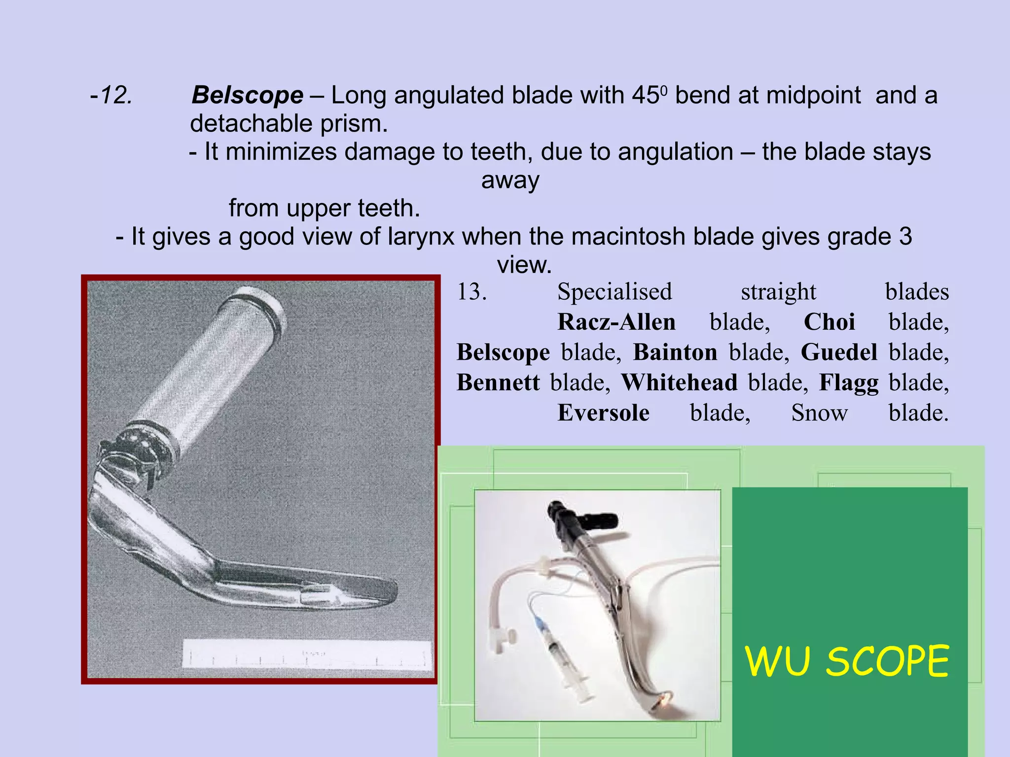 12. Belscope  – Long angulated blade with 45 0  bend at midpoint  and a  detachable prism.    - It minimizes damage to teeth, due to angulation – the blade stays away    from upper teeth.  - It gives a good view of larynx when the macintosh blade gives grade 3    view. 13. Specialised straight blades Racz-Allen  blade,  Choi  blade,  Belscope  blade,  Bainton  blade,  Guedel  blade,  Bennett  blade,  Whitehead  blade,  Flagg  blade,  Eversole  blade, Snow blade. WU SCOPE 