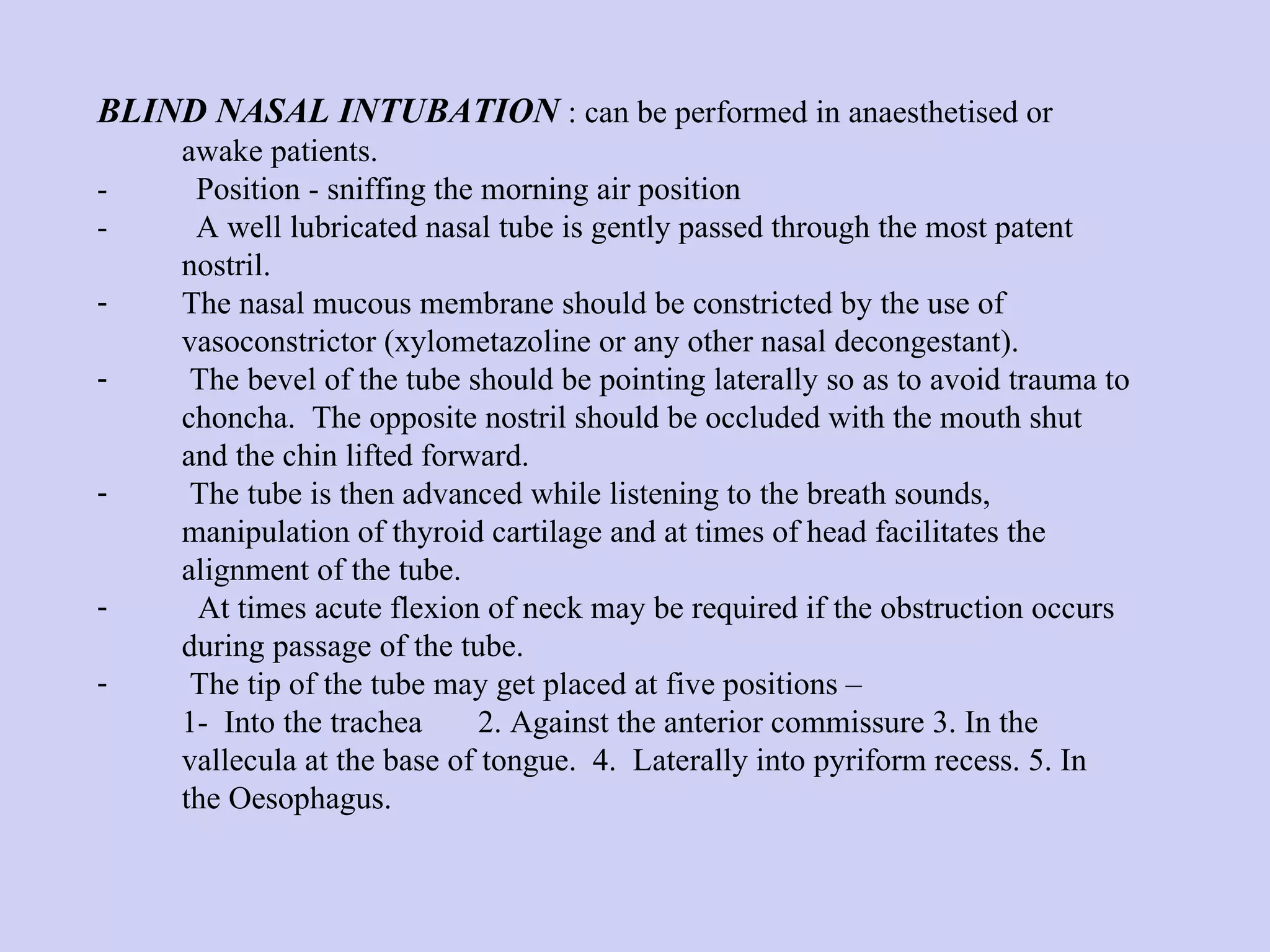 BLIND NASAL INTUBATION   : can be performed in anaesthetised or awake patients.  -  Position - sniffing the morning air position  -  A well lubricated nasal tube is gently passed through the most patent nostril.  The nasal mucous membrane should be constricted by the use of vasoconstrictor (xylometazoline or any other nasal decongestant).  The bevel of the tube should be pointing laterally so as to avoid trauma to choncha.  The opposite nostril should be occluded with the mouth shut and the chin lifted forward.  The tube is then advanced while listening to the breath sounds, manipulation of thyroid cartilage and at times of head facilitates the alignment of the tube.  At times acute flexion of neck may be required if the obstruction occurs during passage of the tube.  The tip of the tube may get placed at five positions – 1- Into the trachea 2. Against the anterior commissure 3. In the vallecula at the base of tongue.  4.  Laterally into pyriform recess. 5. In the Oesophagus. 