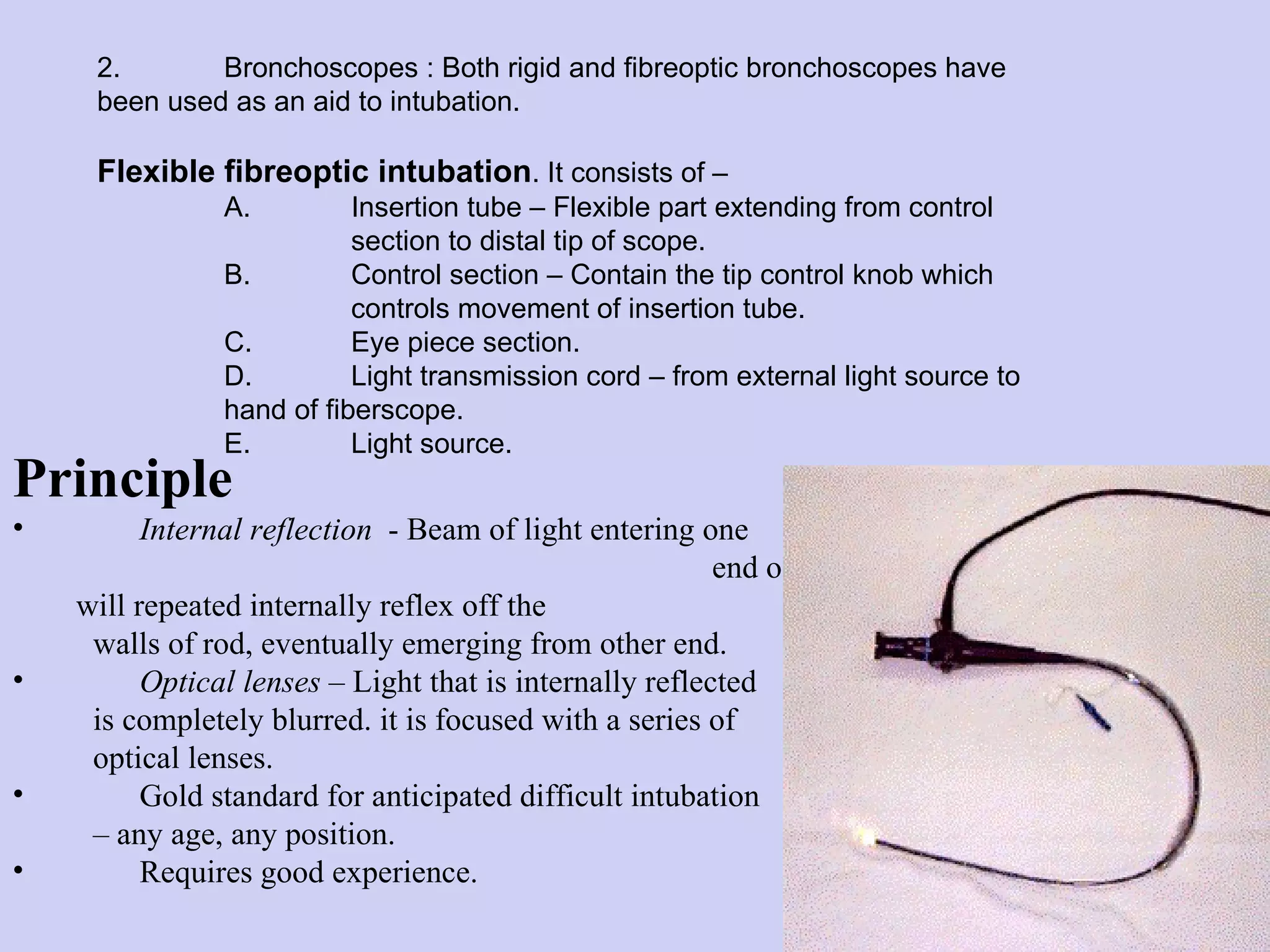 Principle   Internal reflection   - Beam of light entering one  end of glass rod will repeated internally reflex off the  walls of rod, eventually emerging from other end. Optical lenses  – Light that is internally reflected  is completely blurred. it is focused with a series of optical lenses. Gold standard for anticipated difficult intubation  –  any age, any position. Requires good experience. 2. Bronchoscopes : Both rigid and fibreoptic bronchoscopes have  been used as an aid to intubation.  Flexible fibreoptic intubation . It consists of – A. Insertion tube – Flexible part extending from control  section to distal tip of scope. B. Control section – Contain the tip control knob which  controls movement of insertion tube. C. Eye piece section. D. Light transmission cord – from external light source to  hand of fiberscope. E.  Light source. 