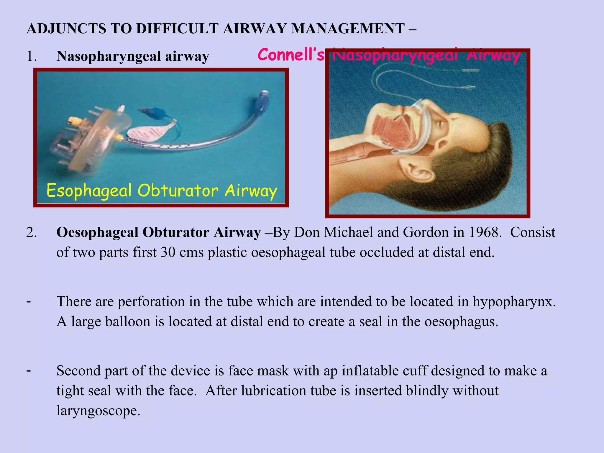 ADJUNCTS TO DIFFICULT AIRWAY MANAGEMENT – 1. Nasopharyngeal airway 2. Oesophageal Obturator Airway  –By Don Michael and Gordon in 1968.  Consist of two parts first 30 cms plastic oesophageal tube occluded at distal end.  There are perforation in the tube which are intended to be located in hypopharynx.  A large balloon is located at distal end to create a seal in the oesophagus.  Second part of the device is face mask with ap inflatable cuff designed to make a tight seal with the face.  After lubrication tube is inserted blindly without laryngoscope.  Connell’s Nasopharyngeal Airway Esophageal Obturator Airway 