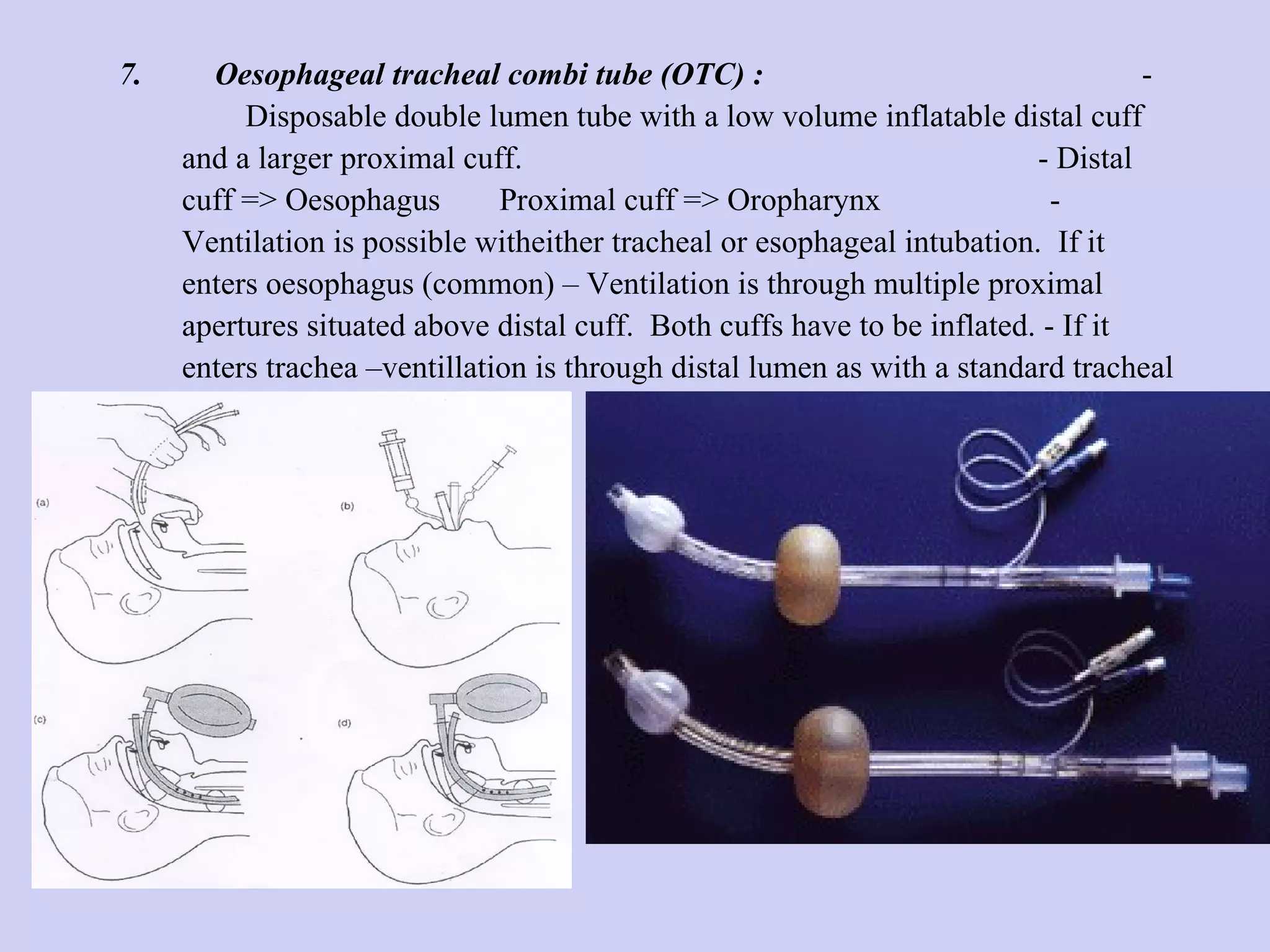7.  Oesophageal tracheal combi tube (OTC) :   -  Disposable double lumen tube with a low volume inflatable distal cuff and a larger proximal cuff.  - Distal cuff => Oesophagus  Proximal cuff => Oropharynx  - Ventilation is possible witheither tracheal or esophageal intubation.  If it enters oesophagus (common) – Ventilation is through multiple proximal apertures situated above distal cuff.  Both cuffs have to be inflated. - If it enters trachea –ventillation is through distal lumen as with a standard tracheal tube. 