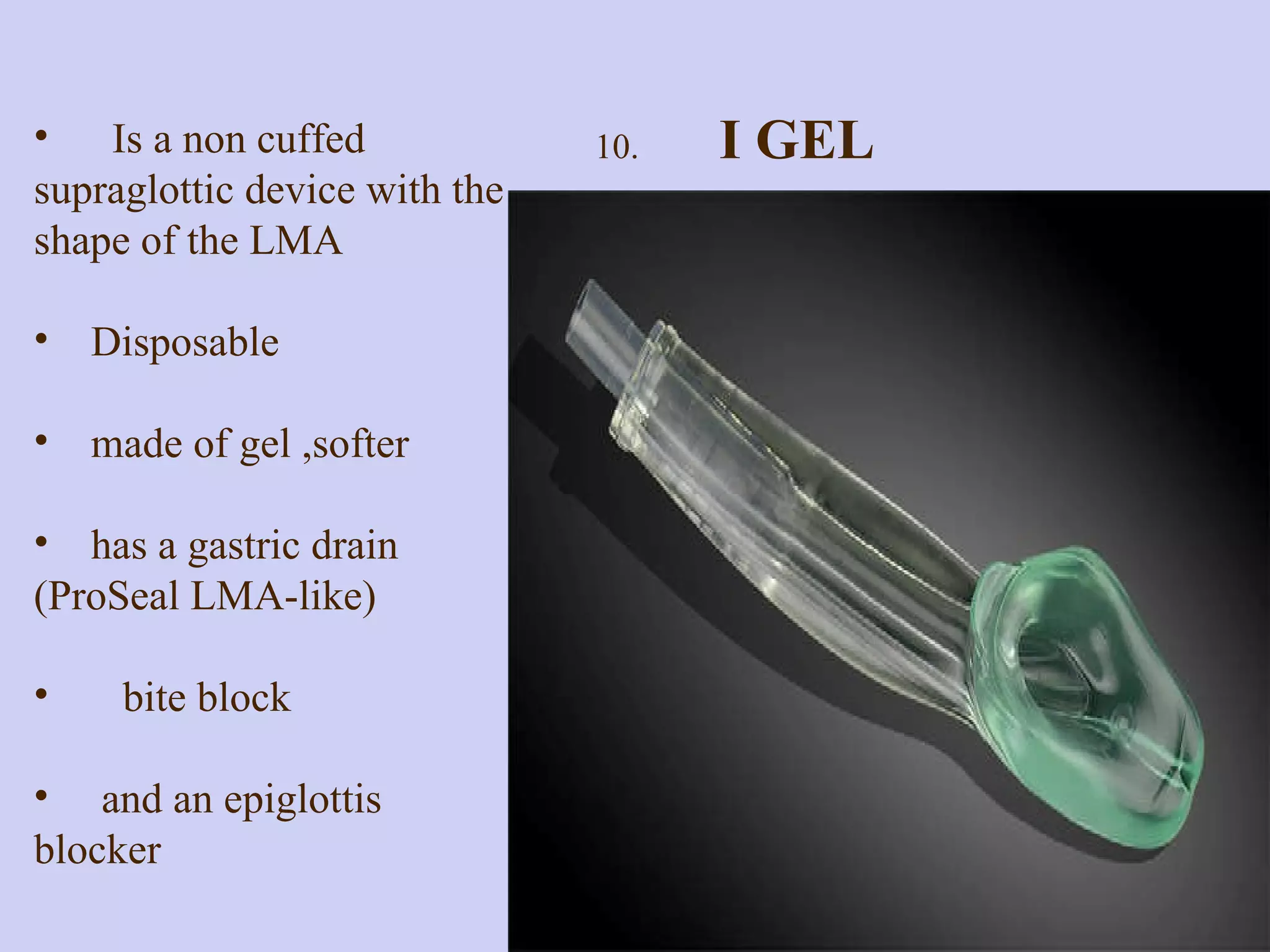 Is a non cuffed supraglottic device with the shape of the LMA Disposable made of gel ,softer has a gastric drain  (ProSeal LMA-like)  bite block  and an epiglottis blocker 10.  I GEL  