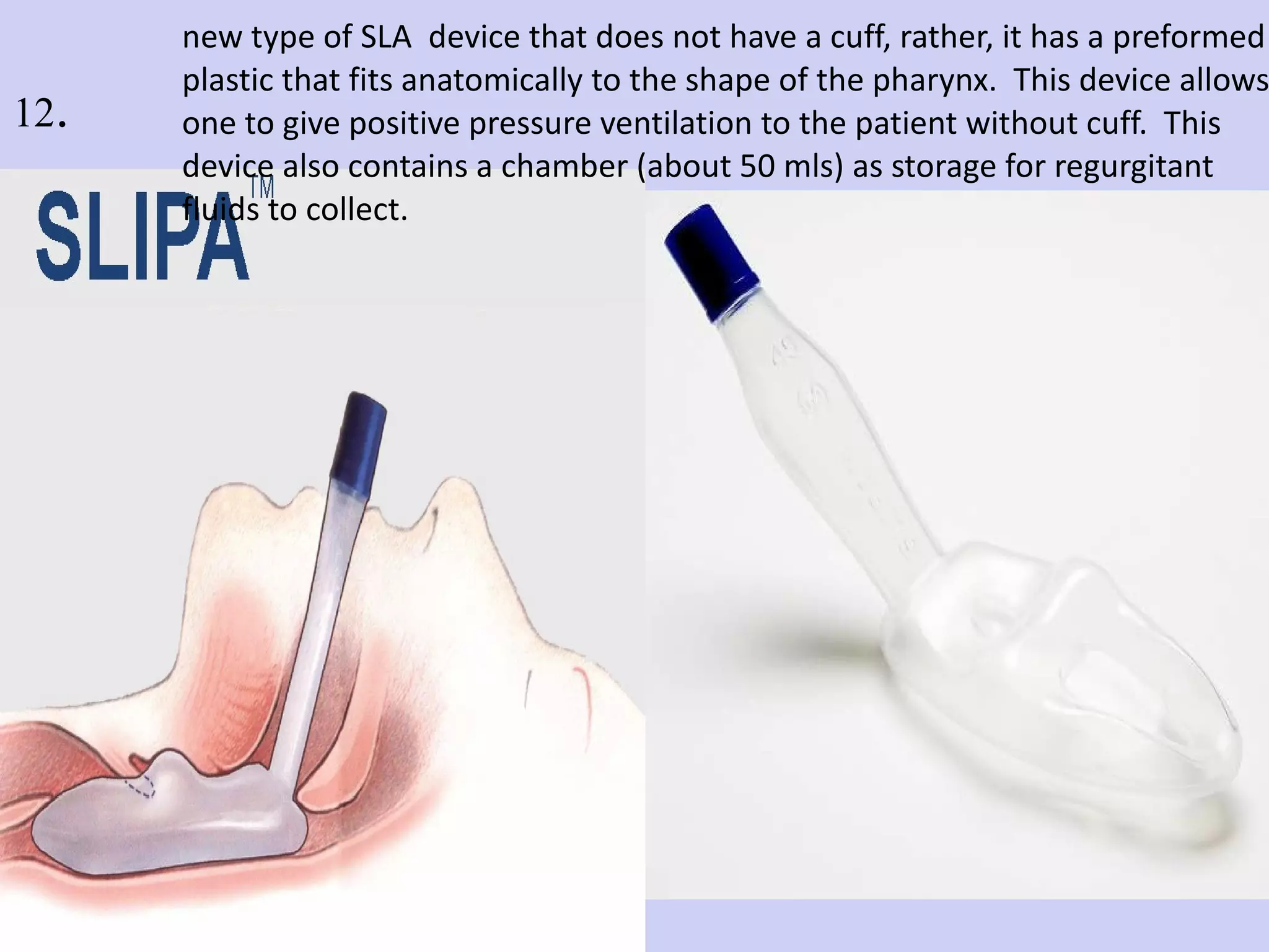 new type of SLA  device that does not have a cuff, rather, it has a preformed plastic that fits anatomically to the shape of the pharynx.  This device allows one to give positive pressure ventilation to the patient without cuff.  This device also contains a chamber (about 50 mls) as storage for regurgitant  fluids to collect.   12 . 