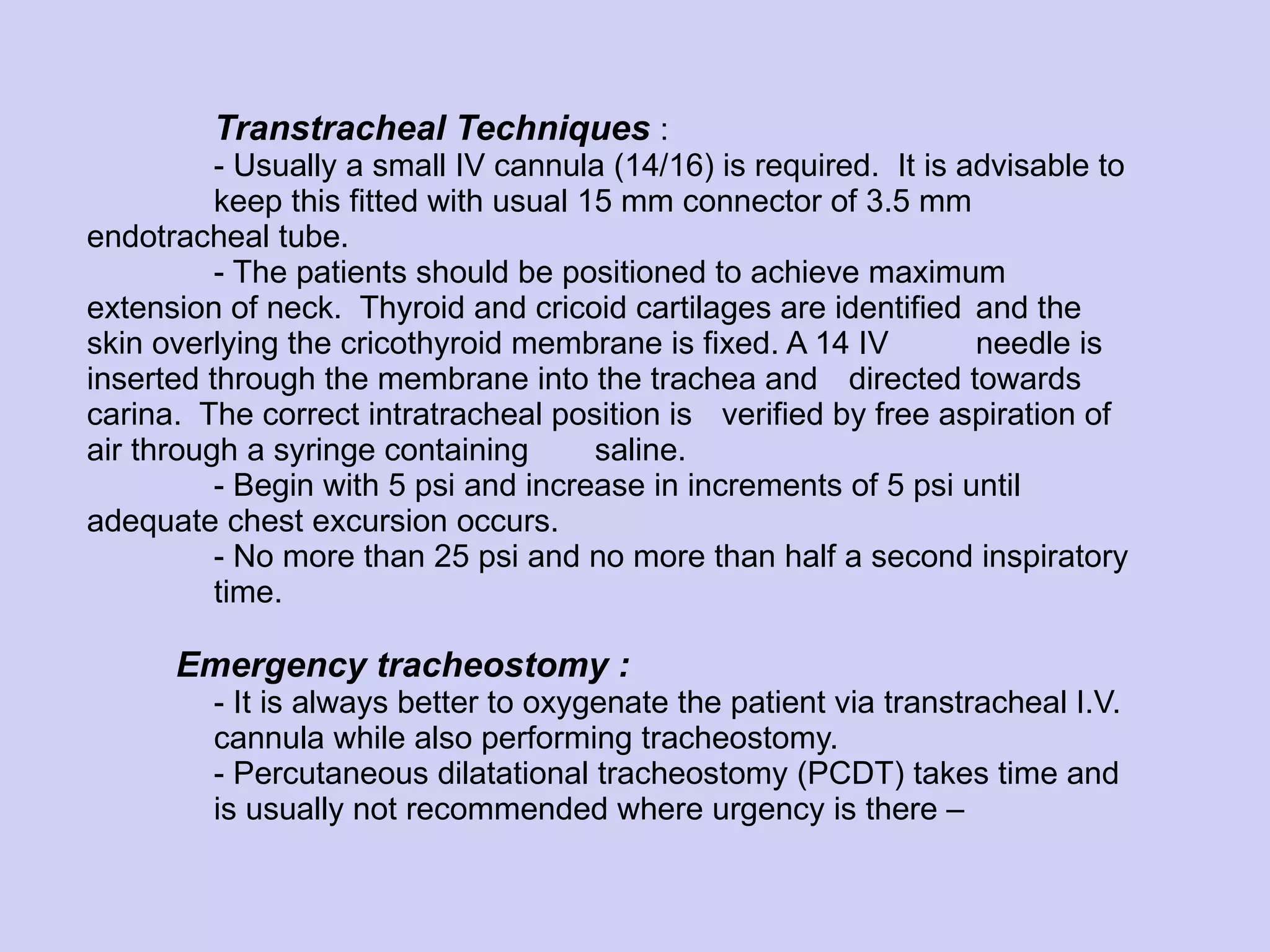 Transtracheal Techniques   :  - Usually a small IV cannula (14/16) is required.  It is advisable to  keep this fitted with usual 15 mm connector of 3.5 mm  endotracheal tube. - The patients should be positioned to achieve maximum  extension of neck.  Thyroid and cricoid cartilages are identified  and the skin overlying the cricothyroid membrane is fixed. A 14 IV  needle is inserted through the membrane into the trachea and  directed towards carina.  The correct intratracheal position is  verified by free aspiration of air through a syringe containing  saline. - Begin with 5 psi and increase in increments of 5 psi until  adequate chest excursion occurs. - No more than 25 psi and no more than half a second inspiratory  time.   Emergency tracheostomy : - It is always better to oxygenate the patient via transtracheal I.V.  cannula while also performing tracheostomy. - Percutaneous dilatational tracheostomy (PCDT) takes time and  is usually not recommended where urgency is there – 