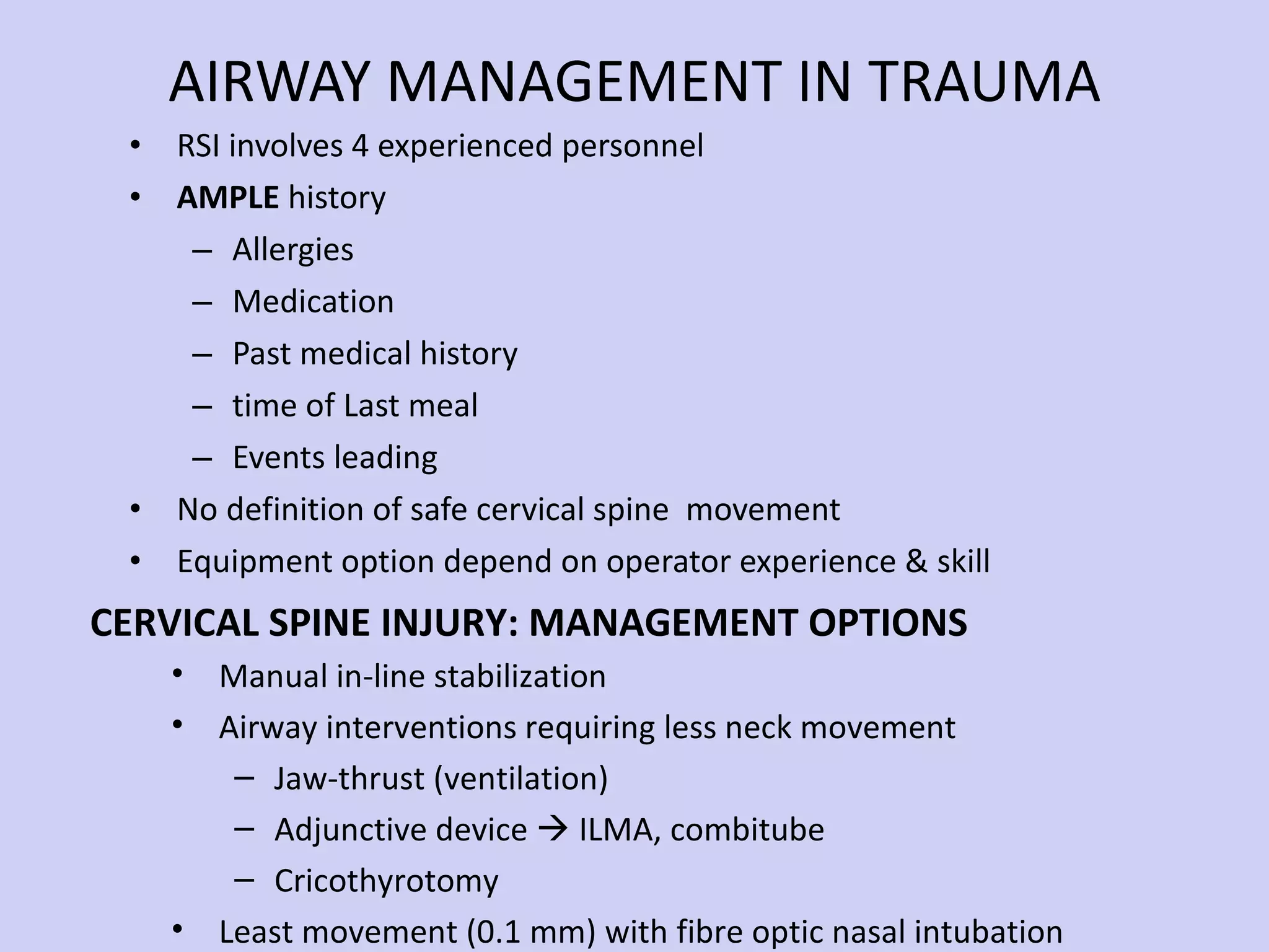 AIRWAY MANAGEMENT IN TRAUMA RSI involves 4 experienced personnel AMPLE  history  Allergies Medication Past medical history time of Last meal Events leading  No definition of safe cervical spine  movement Equipment option depend on operator experience & skill Manual in-line stabilization Airway interventions requiring less neck movement Jaw-thrust (ventilation) Adjunctive device    ILMA, combitube Cricothyrotomy Least movement (0.1 mm) with fibre optic nasal intubation CERVICAL SPINE INJURY: MANAGEMENT OPTIONS 