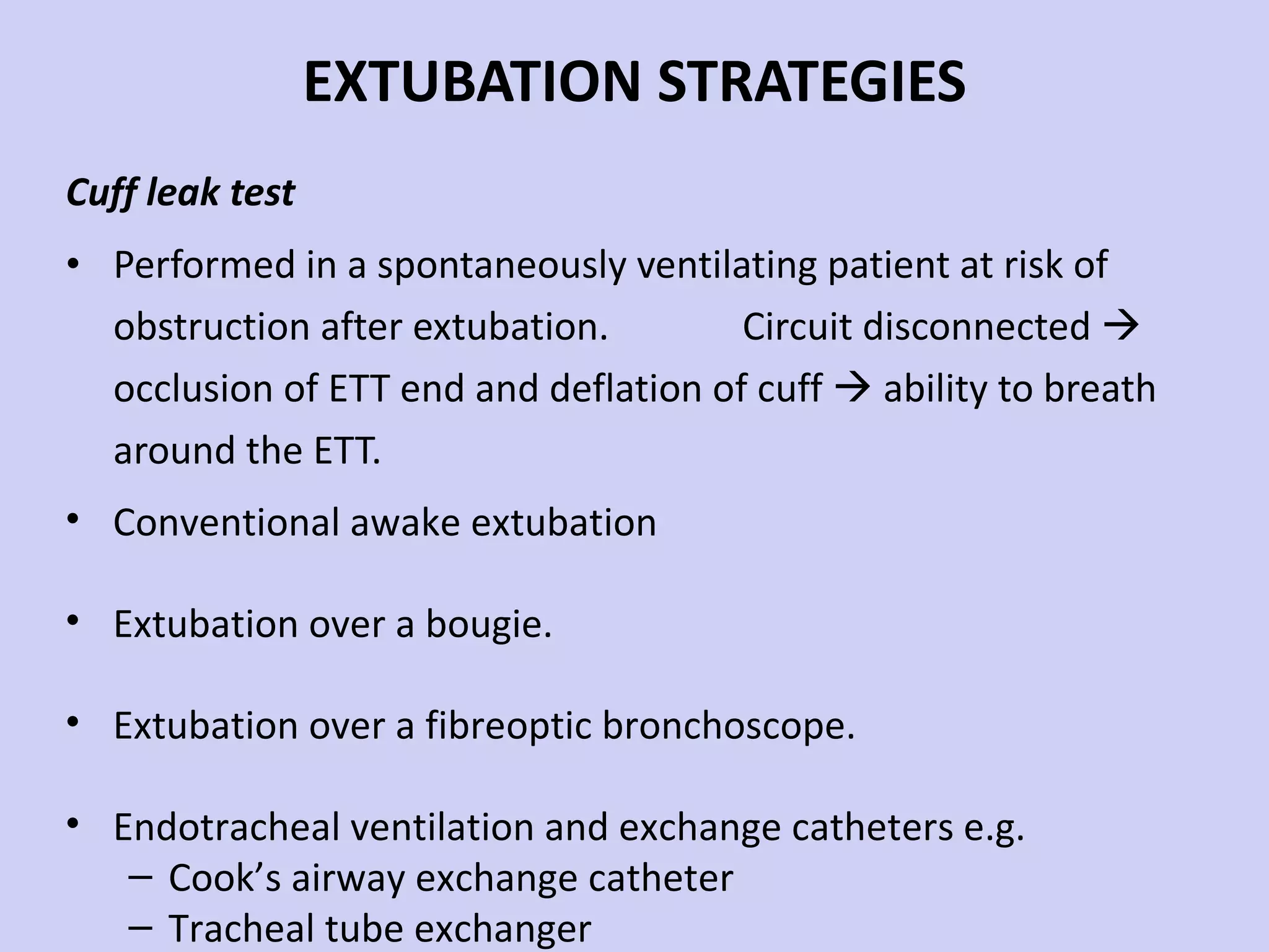 EXTUBATION STRATEGIES Cuff leak test Performed in a spontaneously ventilating patient at risk of obstruction after extubation.  Circuit disconnected    occlusion of ETT end and deflation of cuff    ability to breath around the ETT. Conventional awake extubation Extubation over a bougie. Extubation over a fibreoptic bronchoscope. Endotracheal ventilation and exchange catheters e.g.  Cook’s airway exchange catheter Tracheal tube exchanger 