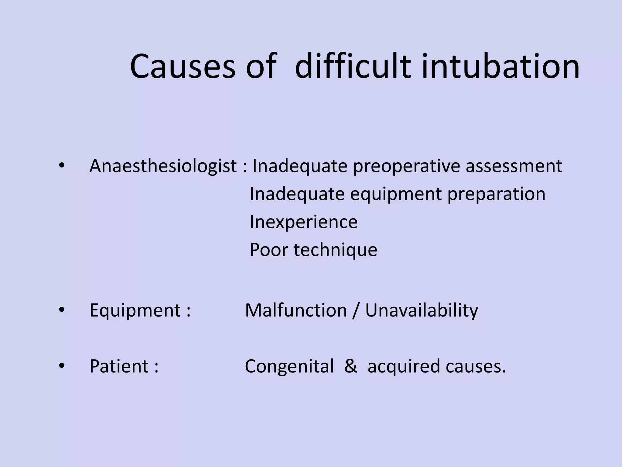 Causes of  difficult intubation Anaesthesiologist : Inadequate preoperative assessment    Inadequate equipment preparation   Inexperience   Poor technique Equipment : Malfunction / Unavailability Patient :  Congenital  &  acquired causes. 