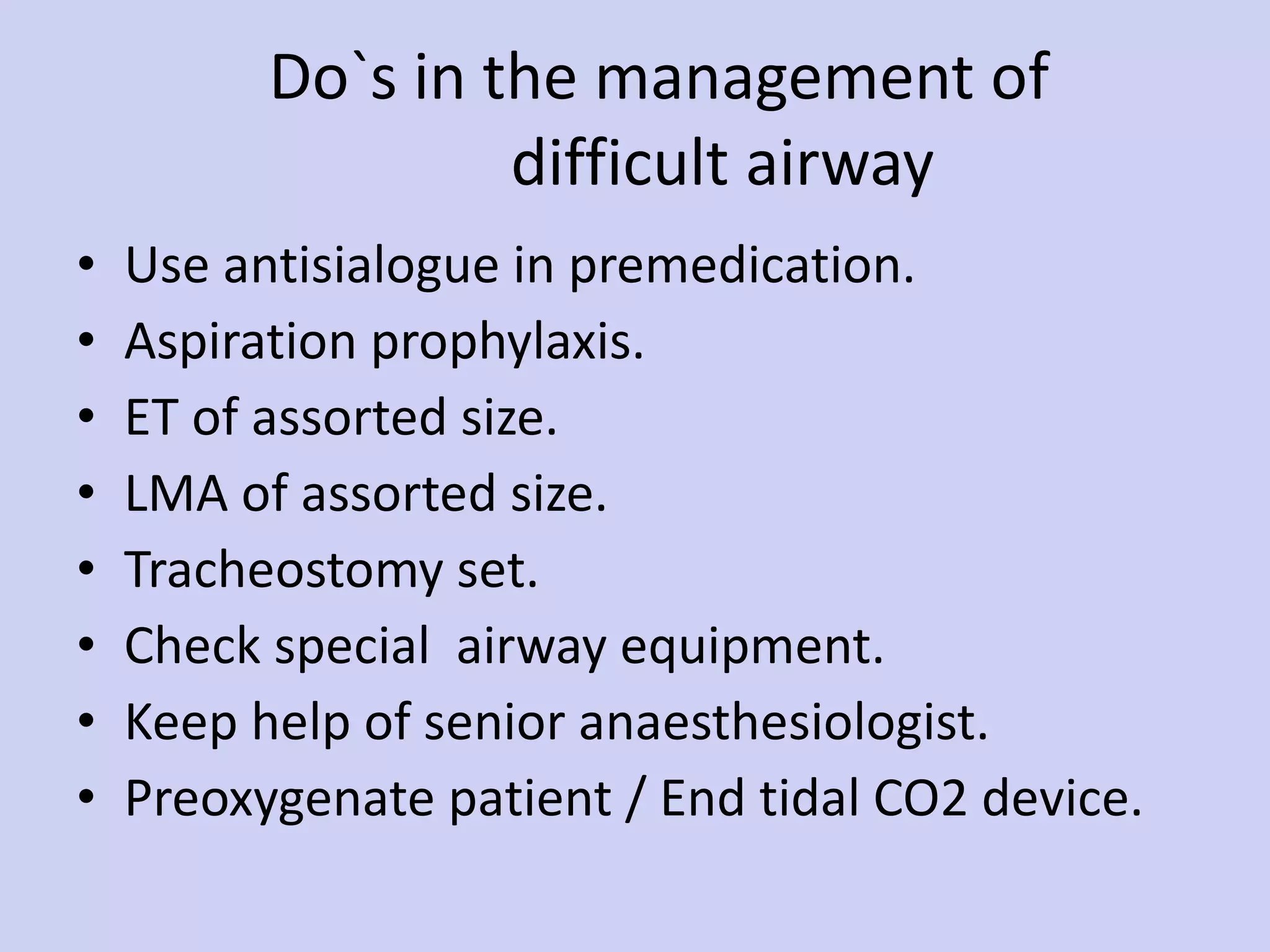 Do`s in the management of    difficult airway Use antisialogue in premedication. Aspiration prophylaxis. ET of assorted size. LMA of assorted size. Tracheostomy set. Check special  airway equipment. Keep help of senior anaesthesiologist. Preoxygenate patient / End tidal CO2 device. 