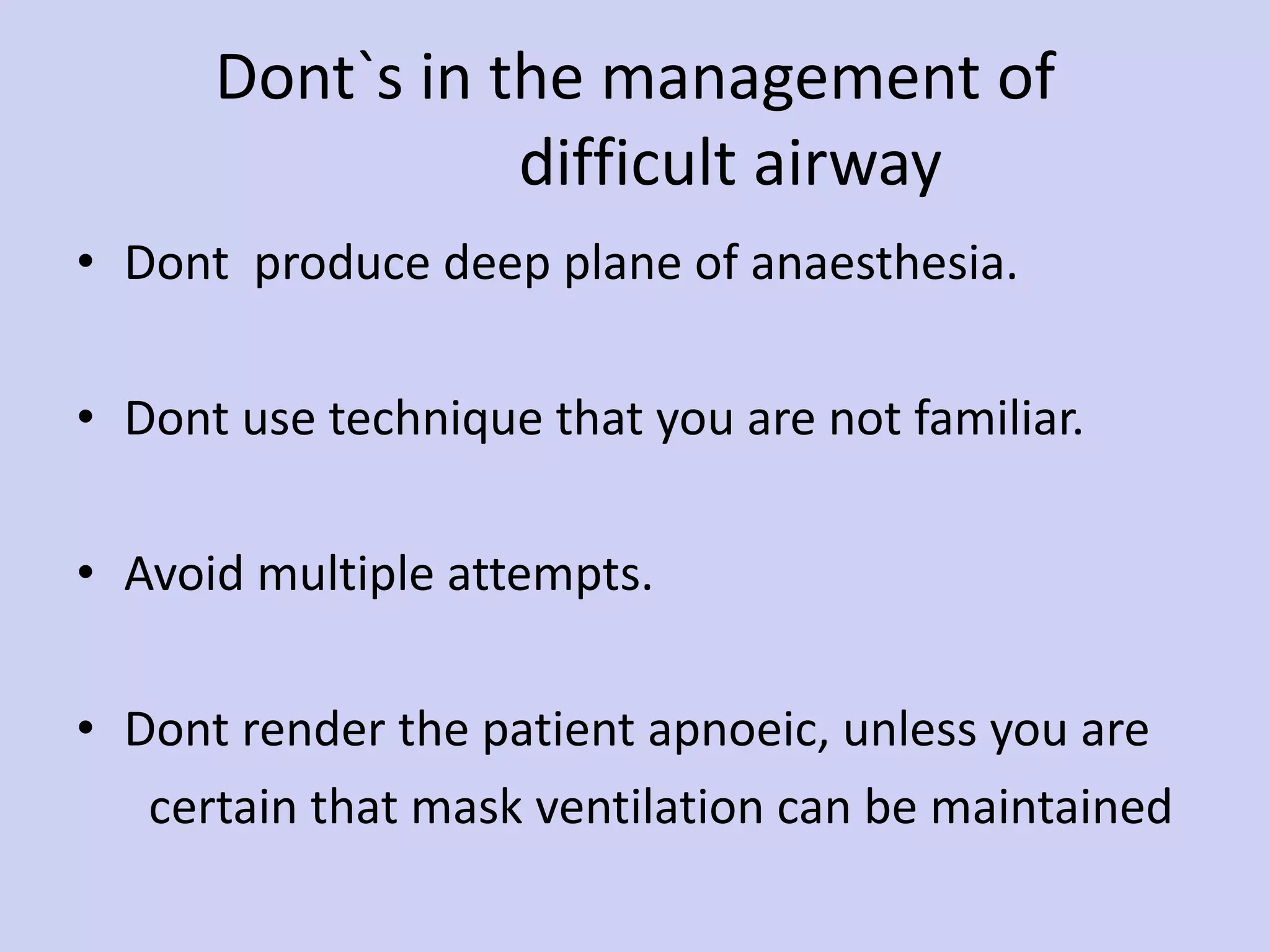 Dont`s in the management of    difficult airway Dont  produce deep plane of anaesthesia. Dont use technique that you are not familiar. Avoid multiple attempts. Dont render the patient apnoeic, unless you are certain that mask ventilation can be maintained 