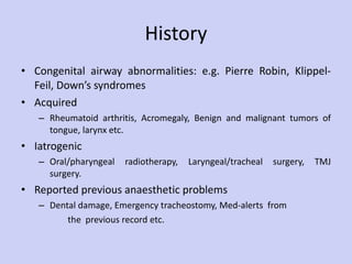 History Congenital airway abnormalities: e.g. Pierre Robin, Klippel-Feil, Down’s syndromes Acquired Rheumatoid arthritis, Acromegaly, Benign and malignant tumors of tongue, larynx etc. Iatrogenic Oral/pharyngeal radiotherapy, Laryngeal/tracheal surgery, TMJ surgery. Reported previous anaesthetic problems Dental damage, Emergency tracheostomy, Med-alerts  from the  previous record etc.  