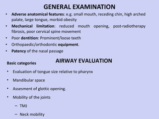 GENERAL EXAMINATION Adverse anatomical features : e.g. small mouth, receding chin, high arched palate, large tongue, morbid obesity Mechanical limitation : reduced mouth opening, post-radiotherapy fibrosis, poor cervical spine movement Poor  dentition : Prominent/loose teeth Orthopaedic/orthodontic  equipment . Patency  of the nasal passage Basic categories Evaluation of tongue size relative to pharynx Mandibular space Assesment of glottic opening. Mobility of the joints TMJ Neck mobility AIRWAY EVALUATION 