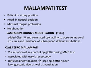 MALLAMPATI TEST Patient in sitting position Head  in neutral position Maximal tongue protrusion  No phonation SAMPSOON-YOUNG’S MODIFICATION  ( 1987 ) added Class IV and correlated b/w ability to observe intraoral strucures and incidence of subsequent  difficult intubations. Visualisation of any part of epiglottis during MMP test Associated with easy laryngoscopy Difficult airway possible    large epiglottis hinder laryngoscopic view as well as ventilation CLASS ZERO MALLAMPATI 