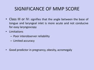 SIGNIFICANCE OF MMP SCORE Class III or IV : signifies that the angle between the base of tongue and laryngeal inlet is more acute and not conducive for easy laryngoscopy Limitations Poor interobserver reliability Limited accuracy Good predictor in pregnancy, obesity, acromegaly 