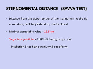 STERNOMENTAL DISTANCE  (SAVVA TEST) Distance from the upper border of the manubrium to the tip of mentum, neck fully extended, mouth closed Minimal acceptable value –  12.5 cm Single best predictor  of difficult laryngoscopy  and  intubation ( Has high sensitivity & specificity). 