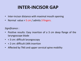 INTER-INCISOR GAP Inter-incisor distance with maximal mouth opening Normal  value >  5 cm  / admits  3 fingers. Significance  : Positive results: Easy insertion of a 3 cm deep flange of the laryngoscope blade < 3 cm: difficult laryngoscopy < 2 cm: difficult LMA insertion Affected by TMJ and upper cervical spine mobility 