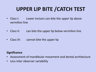 UPPER LIP BITE /CATCH TEST Class I:  Lower incisors can bite the upper lip above vermilion line Class II:  can bite the upper lip below vermilion line Class III:  cannot bite the upper lip Significance Assessment of mandibular movement and dental architecture Less inter observer variability 