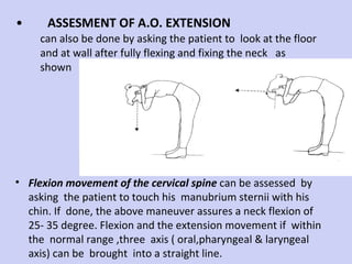 ASSESMENT OF A.O. EXTENSION can also be done by asking the patient to  look at the floor and at wall after fully flexing and fixing the neck  as shown  Flexion movement of the cervical spine  can be assessed  by asking  the patient to touch his  manubrium sternii with his chin. If  done, the above maneuver assures a neck flexion of  25- 35 degree. Flexion and the extension movement if  within  the  normal range ,three  axis ( oral,pharyngeal & laryngeal axis) can be  brought  into a straight line. 
