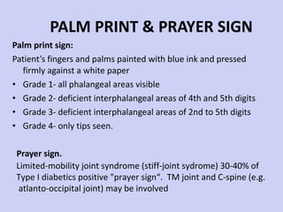 PALM PRINT & PRAYER SIGN Palm print sign:  Patient’s fingers and palms painted with blue ink and pressed firmly against a white paper Grade 1- all phalangeal areas visible Grade 2- deficient interphalangeal areas of 4th and 5th digits Grade 3- deficient interphalangeal areas of 2nd to 5th digits Grade 4- only tips seen. Prayer sign. Limited-mobility joint syndrome (stiff-joint sydrome) 30-40% of  Type I diabetics positive "prayer sign“.  TM joint and C-spine (e.g. atlanto-occipital joint) may be involved 