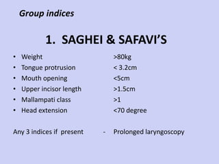 1.  SAGHEI & SAFAVI’S  Weight Tongue protrusion Mouth opening Upper incisor length Mallampati class Head extension Any 3 indices if  present  - >80kg < 3.2cm <5cm >1.5cm >1 <70 degree Prolonged laryngoscopy Group indices 