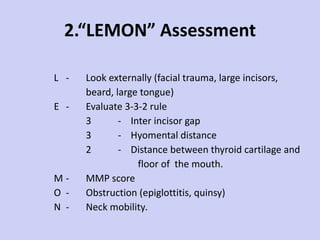 2.“LEMON” Assessment L - Look externally (facial trauma, large incisors,  beard, large tongue) E - Evaluate 3-3-2 rule 3 -  Inter incisor gap 3 -  Hyomental distance 2 -  Distance between thyroid cartilage and floor of  the mouth.  M - MMP score O - Obstruction (epiglottitis, quinsy) N - Neck mobility . 