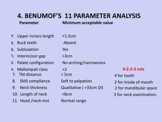4. BENUMOF’S  11 PARAMETER ANALYSIS Parameter Upper inciors length Buck teeth Subluxation Interincisor gap Palate configuration Mallampati class  Minimum acceptable value <1.5cm Absent Yes  >3cm No arching/narrowness <2 7.  TM distance 8.  SMS compliance 9.  Neck thickness 10.  Length of neck 11.  Head /neck mvt > 5cm Soft to palpation. Qualitative ( >33cm DI) >8cm Normal range 2 for mandibular space 3 for neck examination. 4-2-2-3 rule 4 for tooth 2 for inside of mouth 