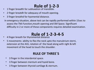 Rule of 1-2-3 1 finger breadth for subluxation of mandible. 2 finger breatdh for adequacy of mouth opening. 3 finger breathd for hyomental distance. In emergency situation, above test can be rapidly performed within 15sec to assess the TMJ function,mouth opening and SM Space. Significant difficulty in 2 or more of these components requires detailed examination.  4 finger breath for thyromental distance 5 movements- ability to flex the neck upto the manubrium sterni, extension at the AOJ, rotation of  the head along with right & left movement of the head to touch the shoulder.  Rule of 1-2-3-4-5 3 finger in the interdental space. 3 finger between mentum and hyoid bone. 3 finger between thyroid cartilage & sternum. Significant difficulty in 2 or more of  these components requires detailed examination. RULE OF THREE`S 
