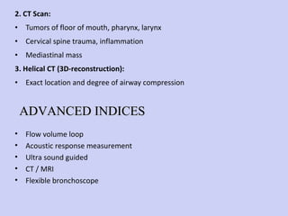 2. CT Scan: Tumors of floor of mouth, pharynx, larynx Cervical spine trauma, inflammation Mediastinal mass 3. Helical CT (3D-reconstruction): Exact location and degree of airway compression Flow volume loop Acoustic response measurement Ultra sound guided CT / MRI Flexible bronchoscope ADVANCED INDICES 