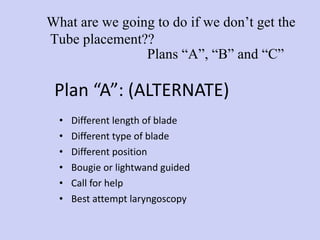 Plan “A”: (ALTERNATE)  Different length of blade Different type of blade Different position Bougie or lightwand guided Call for help  Best attempt laryngoscopy Plans “A”, “B” and “C” What are we going to do if we don’t get the Tube placement?? 