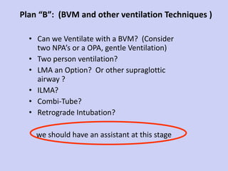 Plan “B”:  (BVM and other ventilation Techniques ) Can we Ventilate with a BVM?  (Consider two NPA’s or a OPA, gentle Ventilation) Two person ventilation?  LMA an Option?  Or other supraglottic airway ? ILMA? Combi-Tube? Retrograde Intubation? we should have an assistant at this stage 