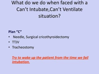 What do we do when faced with a Can’t Intubate,Can’t Ventilate situation? Plan “C”  Needle, Surgical cricothyroidectomy TTJV Tracheostomy Try to wake up the patient from the time we fail intubation. 