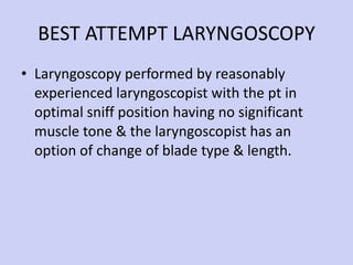 BEST ATTEMPT LARYNGOSCOPY Laryngoscopy performed by reasonably experienced laryngoscopist with the pt in optimal sniff position having no significant muscle tone & the laryngoscopist has an option of change of blade type & length. 