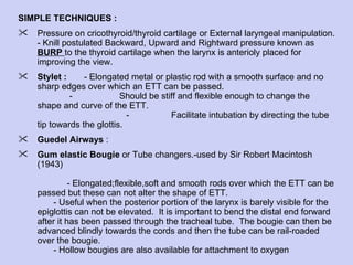 SIMPLE TECHNIQUES :  Pressure on cricothyroid/thyroid cartilage or External laryngeal manipulation. - Knill postulated Backward, Upward and Rightward pressure known as  BURP  to the thyroid cartilage when the larynx is anterioly placed for improving the view.  Stylet :  - Elongated metal or plastic rod with a smooth surface and no sharp edges over which an ETT can be passed.  -  Should be stiff and flexible enough to change the shape and curve of the ETT.  -  Facilitate intubation by directing the tube tip towards the glottis. Guedel Airways  : Gum elastic Bougie  or Tube changers.-used by Sir Robert Macintosh (1943)    - Elongated;flexible,soft and smooth rods over which the ETT can be passed but these can not alter the shape of ETT. - Useful when the posterior portion of the larynx is barely visible for the epiglottis can not be elevated.  It is important to bend the distal end forward after it has been passed through the tracheal tube.  The bougie can then be advanced blindly towards the cords and then the tube can be rail-roaded over the bougie.  - Hollow bougies are also available for attachment to oxygen 
