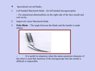 Specialised curved blades  1- Left handed Macintosh blade - for left handed laryngoscopists  -  For anatomical abnormalities on the right side of the face mouth and oral cavity. 2- Improved vision Macintosh blade 3- Polio Blade  – The angle between the blade and the handle is made obtuse.  - It is useful in situations when the antero-posterior diameter of the chest is such that insertion of the laryngoscope into the mouth is difficult or impossible. 