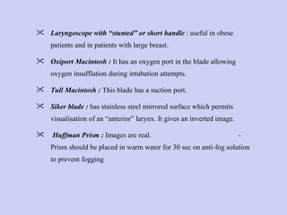 Laryngoscope with “stunted” or short handle  : useful in obese patients and in patients with large breast. Oxiport Macintosh :  It has an oxygen port in the blade allowing oxygen insufflation during intubation attempts. Tull Macintosh :  This blade has a suction port. Siker blade :  has stainless steel mirrored surface which permits visualisation of an “anterior” larynx. It gives an inverted image. Huffman Prism :  Images are real.  - Prism should be placed in warm water for 30 sec on anti-fog solution to prevent fogging  