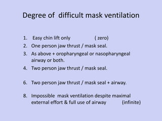 Degree of  difficult mask ventilation Easy chin lift only  ( zero) One person jaw thrust / mask seal. As above + oropharyngeal or nasopharyngeal  airway or both. Two person jaw thrust / mask seal. Two person jaw thrust / mask seal + airway. Impossible  mask ventilation despite maximal  external effort & full use of airway  (infinite) 