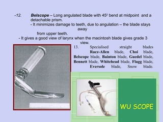 12. Belscope  – Long angulated blade with 45 0  bend at midpoint  and a  detachable prism.    - It minimizes damage to teeth, due to angulation – the blade stays away    from upper teeth.  - It gives a good view of larynx when the macintosh blade gives grade 3    view. 13. Specialised straight blades Racz-Allen  blade,  Choi  blade,  Belscope  blade,  Bainton  blade,  Guedel  blade,  Bennett  blade,  Whitehead  blade,  Flagg  blade,  Eversole  blade, Snow blade. WU SCOPE 