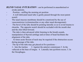 BLIND NASAL INTUBATION   : can be performed in anaesthetised or awake patients.  -  Position - sniffing the morning air position  -  A well lubricated nasal tube is gently passed through the most patent nostril.  The nasal mucous membrane should be constricted by the use of vasoconstrictor (xylometazoline or any other nasal decongestant).  The bevel of the tube should be pointing laterally so as to avoid trauma to choncha.  The opposite nostril should be occluded with the mouth shut and the chin lifted forward.  The tube is then advanced while listening to the breath sounds, manipulation of thyroid cartilage and at times of head facilitates the alignment of the tube.  At times acute flexion of neck may be required if the obstruction occurs during passage of the tube.  The tip of the tube may get placed at five positions – 1- Into the trachea 2. Against the anterior commissure 3. In the vallecula at the base of tongue.  4.  Laterally into pyriform recess. 5. In the Oesophagus. 