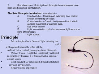 Principle   Internal reflection   - Beam of light entering one  end of glass rod will repeated internally reflex off the  walls of rod, eventually emerging from other end. Optical lenses  – Light that is internally reflected  is completely blurred. it is focused with a series of optical lenses. Gold standard for anticipated difficult intubation  –  any age, any position. Requires good experience. 2. Bronchoscopes : Both rigid and fibreoptic bronchoscopes have  been used as an aid to intubation.  Flexible fibreoptic intubation . It consists of – A. Insertion tube – Flexible part extending from control  section to distal tip of scope. B. Control section – Contain the tip control knob which  controls movement of insertion tube. C. Eye piece section. D. Light transmission cord – from external light source to  hand of fiberscope. E.  Light source. 