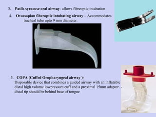 3.  Patils syracuse oral airway-  allows   fibreoptic intubation 4.  Ovassapian fiberoptic intubating airway  – Accommodates  tracheal tube upto 9 mm diameter. 5.  COPA (Cuffed Oropharyngeal airway )-  Disposable device that combines a guided airway with an inflatable distal high volume lowpressure cuff and a proximal 15mm adapter. - distal tip should be behind base of tongue 