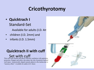 Cricothyrotomy Quicktrach I Standard-Set  Available for adults (I.D. 4mm children (I.D. 2mm) and infants (I.D. 1.5mm) Quicktrach II with cuff Set with cuff Thin cuff seals trachea and allows efficient ventilation with aspiration protection. Stopper and safety clip reduce the risk of posterior tracheal wall injury. Anatomically shaped cannula adjusts to the trachea due to “memory effect”. Available for adults (I.D. 4mm) 
