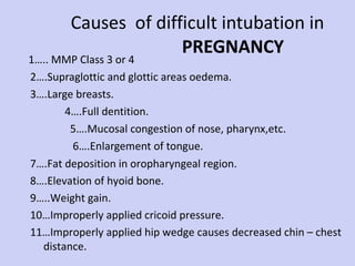 Causes  of difficult intubation in    PREGNANCY 1….. MMP Class 3 or 4  2….Supraglottic and glottic areas oedema.  3….Large breasts.  4….Full dentition.  5….Mucosal congestion of nose, pharynx,etc.  6….Enlargement of tongue. 7….Fat deposition in oropharyngeal region. 8….Elevation of hyoid bone. 9…..Weight gain. 10…Improperly applied cricoid pressure. 11…Improperly applied hip wedge causes decreased chin – chest distance. 