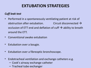 EXTUBATION STRATEGIES Cuff leak test Performed in a spontaneously ventilating patient at risk of obstruction after extubation.  Circuit disconnected    occlusion of ETT end and deflation of cuff    ability to breath around the ETT. Conventional awake extubation Extubation over a bougie. Extubation over a fibreoptic bronchoscope. Endotracheal ventilation and exchange catheters e.g.  Cook’s airway exchange catheter Tracheal tube exchanger 