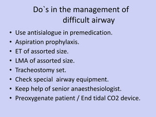 Do`s in the management of    difficult airway Use antisialogue in premedication. Aspiration prophylaxis. ET of assorted size. LMA of assorted size. Tracheostomy set. Check special  airway equipment. Keep help of senior anaesthesiologist. Preoxygenate patient / End tidal CO2 device. 