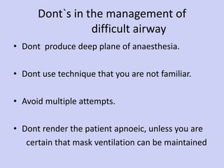Dont`s in the management of    difficult airway Dont  produce deep plane of anaesthesia. Dont use technique that you are not familiar. Avoid multiple attempts. Dont render the patient apnoeic, unless you are certain that mask ventilation can be maintained 