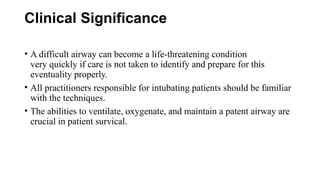 Clinical Significance
• A difficult airway can become a life-threatening condition
very quickly if care is not taken to identify and prepare for this
eventuality properly.
• All practitioners responsible for intubating patients should be familiar
with the techniques.
• The abilities to ventilate, oxygenate, and maintain a patent airway are
crucial in patient survical.
 