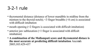 3-2-1 rule
• thyromental distance (distance of lower mandible in midline from the
mentum to the thyroid notch); <3 finger breadths (<6 cm) is associated
with difficult intubation
• mouth opening (<2 fingers is associated with difficult intubation)
• anterior jaw subluxation (<1 finger is associated with diffcult
intubation)
• A combination of the Mallampati score and thyromental distace is
the most accurate at predicting difficult intubation Anestnh
2005;103:429-437
 