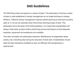 DAS Guidelines
The DAS flow-charts are based on a series of plans. The philosophy of having a series
of plans is well established in airway management as no single technique is always
effective.. Effective airway management requires careful planning so that back up plans
(plan B, C, D) can be executed when the primary technique (plan A) fails. This
philosophy forms the basis of the DAS guidelines. It is hoped that anaesthetists will
always make back up plans before performing primary techniques so that adequate
expertise, equipment and assistance are available.
Two other principles are particularly important. Maintenance of oxygenation takes
priority over everything else during the execution of each plan. Anaesthetists should
seek the best assistance available as soon as difficulty with laryngoscopy is
experienced.
 