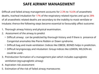 Difficult and failed airway management accounts for 2.3% to 16.6% of anaesthetic
deaths, tracheal intubation for 17% of the respiratory related injuries and up to 28%
of all anaesthetic related deaths are secondary to the inability to mask ventilate or
intubate; thence the following steps become essential to favourably affect outcome:
1. Thorough airway history and physical examination.
2. Assessment of the airway to predict
• Difficult airway: can be predicted by thorough history and if there is presence of
Congenital anomalies like Pierre Robbin or Down syndrome.
• Difficult bag and mask ventilation: Indices like OBESE, BONES helps in prediction.
• Difficult laryngoscopy and intubation: Group indices like LEMON, WILSON etc
could be used .
3. Preinduction formation of a management plan which includes supraglottic
ventilation (eg:supraglottic airway)
4. Aspiration risk assessment
5. Estimation of the risk of failed airway manoeuvres
SAFE AIRWAY MANAGEMENT
 
