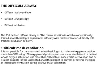 THE DIFFICULT AIRWAY:
• Difficult mask ventilation
• Difficult laryngoscopy
• Difficult intubation
The ASA defined difficult airway as “The clinical situation in which a conventionally
trained anaesthesiologist experiences difficulty with mask ventilation, difficulty with
tracheal intubation or both”.
•Difficult mask ventilation
It is not possible for the unassisted anaesthesiologist to maintain oxygen saturation
more than 90% using 100%oxygen and positive pressure mask ventilation in a patient
whose oxygen saturation was more than 90% before anaesthetic intervention and or
it is not possible for the unassisted anaesthesiologist to prevent or reverse the signs
of inadequate ventilation during positive mask ventilation.
 