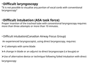 •Difficult laryngoscopy
“It is not possible to visualise any portion of vocal cords with conventional
laryngoscopy”
•Difficult intubation (ASA task force)
Proper insertion of the tracheal tube with conventional laryngoscopy requires
more than three attempts or more than 10 minutes.
• Difficult intubation(Canadian Airway Focus Group)
An experienced laryngoscopist, using direct laryngoscopy, requires:
⮚>2 attempts with same blade
⮚A change in blade or an adjunct to direct laryngoscope (i.e bougie) or
⮚Use of alternative device or technique following failed intubation with direct
laryngoscopy
 